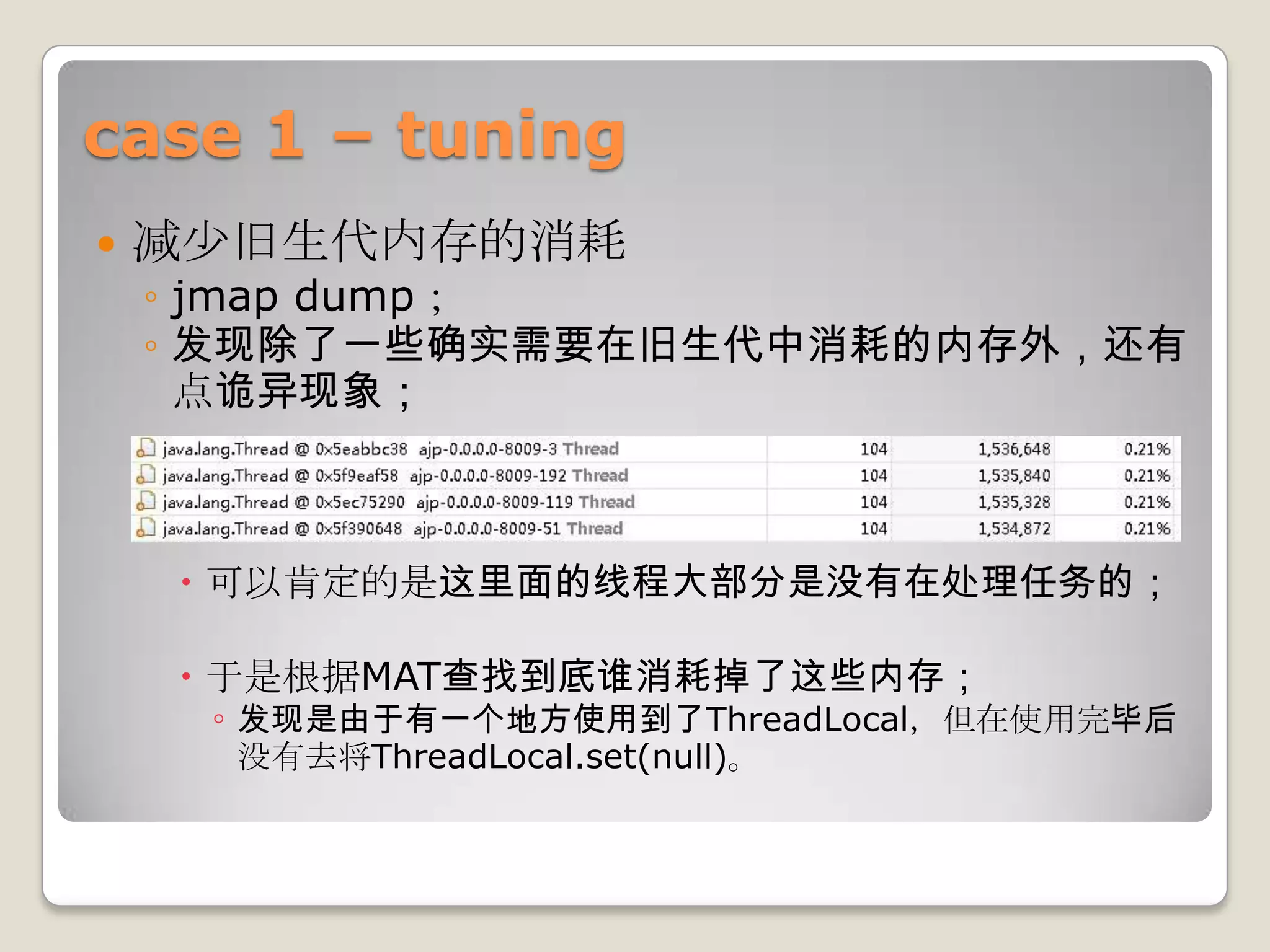 case 1 – tuning
   减少旧生代内存的消耗
    ◦ jmap dump；
    ◦ 发现除了一些确实需要在旧生代中消耗的内存外，还有
      点诡异现象；



     可以肯定的是这里面的线程大部分是没有在处理任务的；

     于是根据MAT查找到底谁消耗掉了这些内存；
      ◦ 发现是由于有一个地方使用到了ThreadLocal，但在使用完毕后
      没有去将ThreadLocal.set(null)。
 