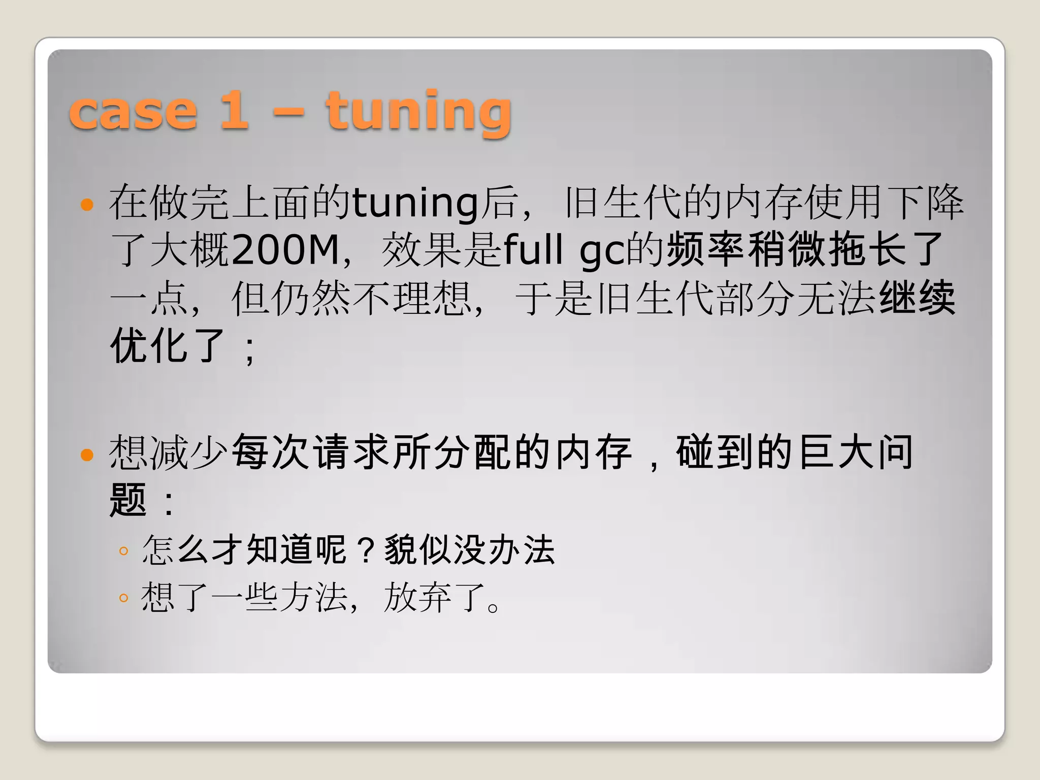 case 1 – tuning
   在做完上面的tuning后，旧生代的内存使用下降
    了大概200M，效果是full gc的频率稍微拖长了
    一点，但仍然不理想，于是旧生代部分无法继续
    优化了；

   想减少每次请求所分配的内存，碰到的巨大问
    题：
    ◦ 怎么才知道呢？貌似没办法
    ◦ 想了一些方法，放弃了。
 