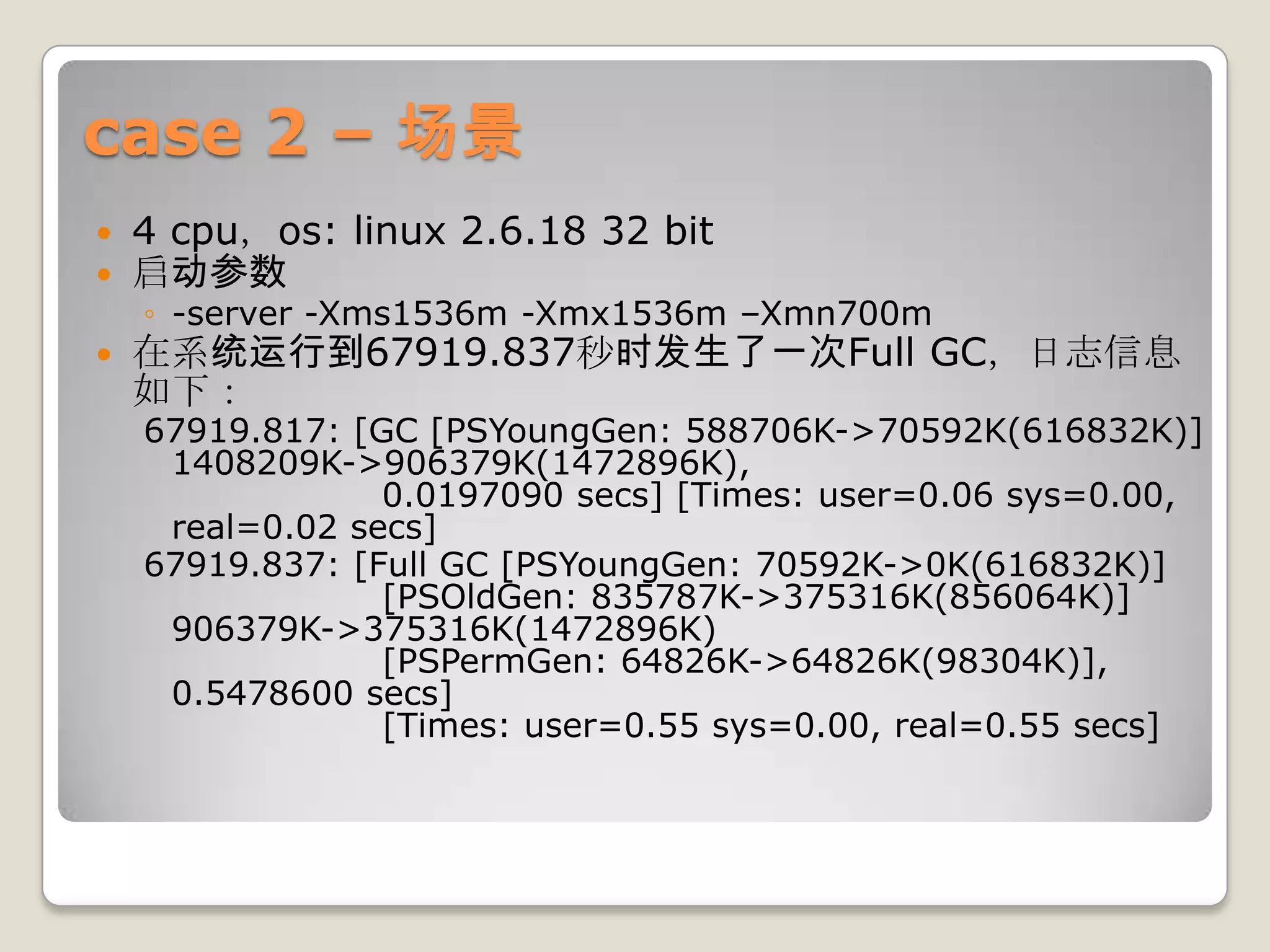 case 2 – 场景
   4 cpu，os: linux 2.6.18 32 bit
   启动参数
    ◦ -server -Xms1536m -Xmx1536m –Xmn700m
   在系统运行到67919.837秒时发生了一次Full GC，日志信息
    如下：
    67919.817: [GC [PSYoungGen: 588706K->70592K(616832K)]
     1408209K->906379K(1472896K),
                 0.0197090 secs] [Times: user=0.06 sys=0.00,
     real=0.02 secs]
    67919.837: [Full GC [PSYoungGen: 70592K->0K(616832K)]
                 [PSOldGen: 835787K->375316K(856064K)]
     906379K->375316K(1472896K)
                 [PSPermGen: 64826K->64826K(98304K)],
     0.5478600 secs]
                 [Times: user=0.55 sys=0.00, real=0.55 secs]
 