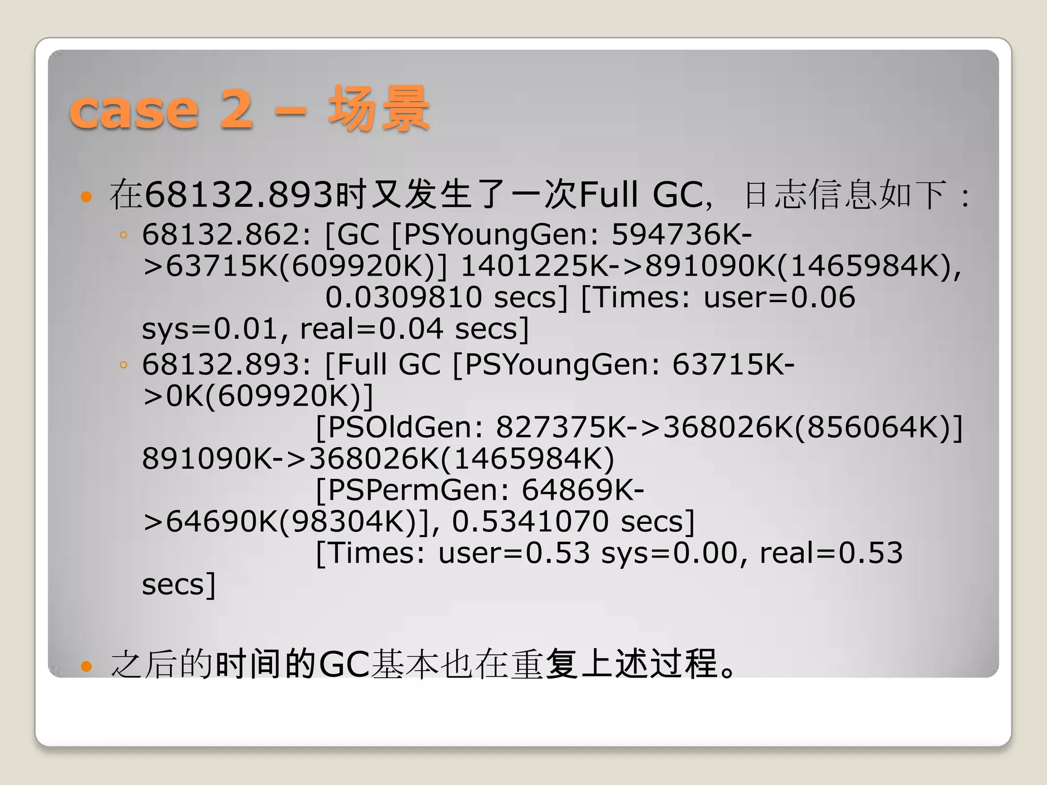 case 2 – 场景
   在68132.893时又发生了一次Full GC，日志信息如下：
    ◦ 68132.862: [GC [PSYoungGen: 594736K-
      >63715K(609920K)] 1401225K->891090K(1465984K),
                  0.0309810 secs] [Times: user=0.06
      sys=0.01, real=0.04 secs]
    ◦ 68132.893: [Full GC [PSYoungGen: 63715K-
      >0K(609920K)]
                 [PSOldGen: 827375K->368026K(856064K)]
      891090K->368026K(1465984K)
                 [PSPermGen: 64869K-
      >64690K(98304K)], 0.5341070 secs]
                 [Times: user=0.53 sys=0.00, real=0.53
      secs]

   之后的时间的GC基本也在重复上述过程。
 