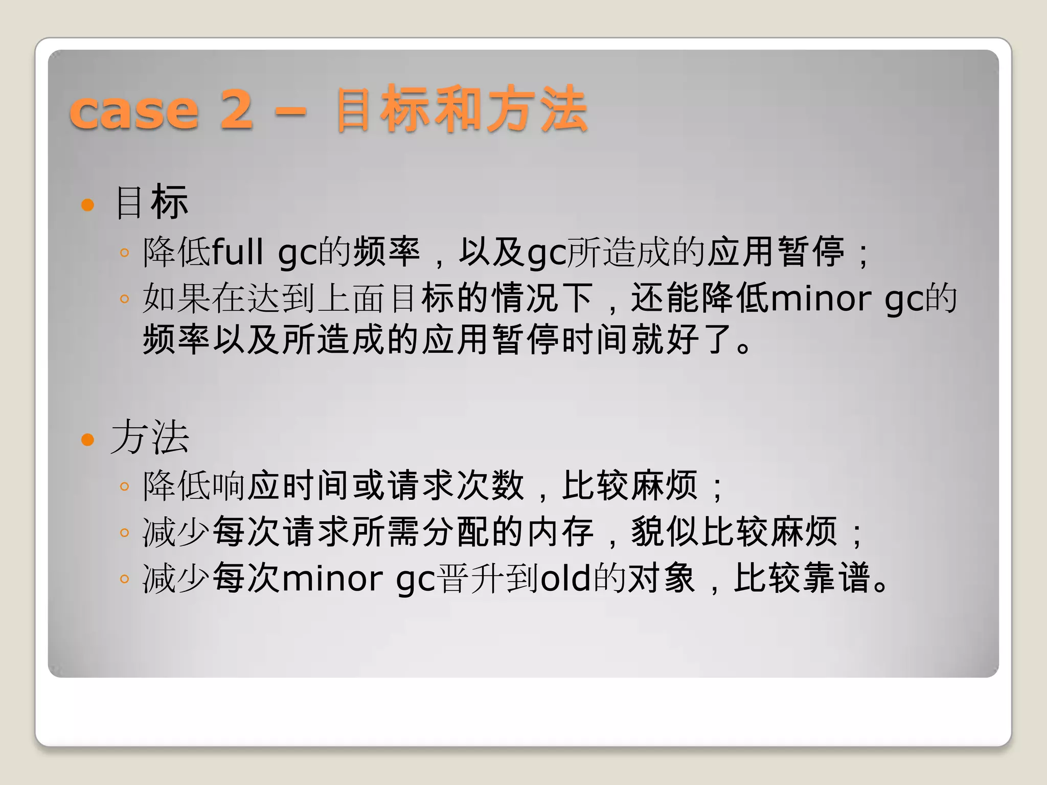 case 2 – 目标和方法
   目标
    ◦ 降低full gc的频率，以及gc所造成的应用暂停；
    ◦ 如果在达到上面目标的情况下，还能降低minor gc的
      频率以及所造成的应用暂停时间就好了。

   方法
    ◦ 降低响应时间或请求次数，比较麻烦；
    ◦ 减少每次请求所需分配的内存，貌似比较麻烦；
    ◦ 减少每次minor gc晋升到old的对象，比较靠谱。
 