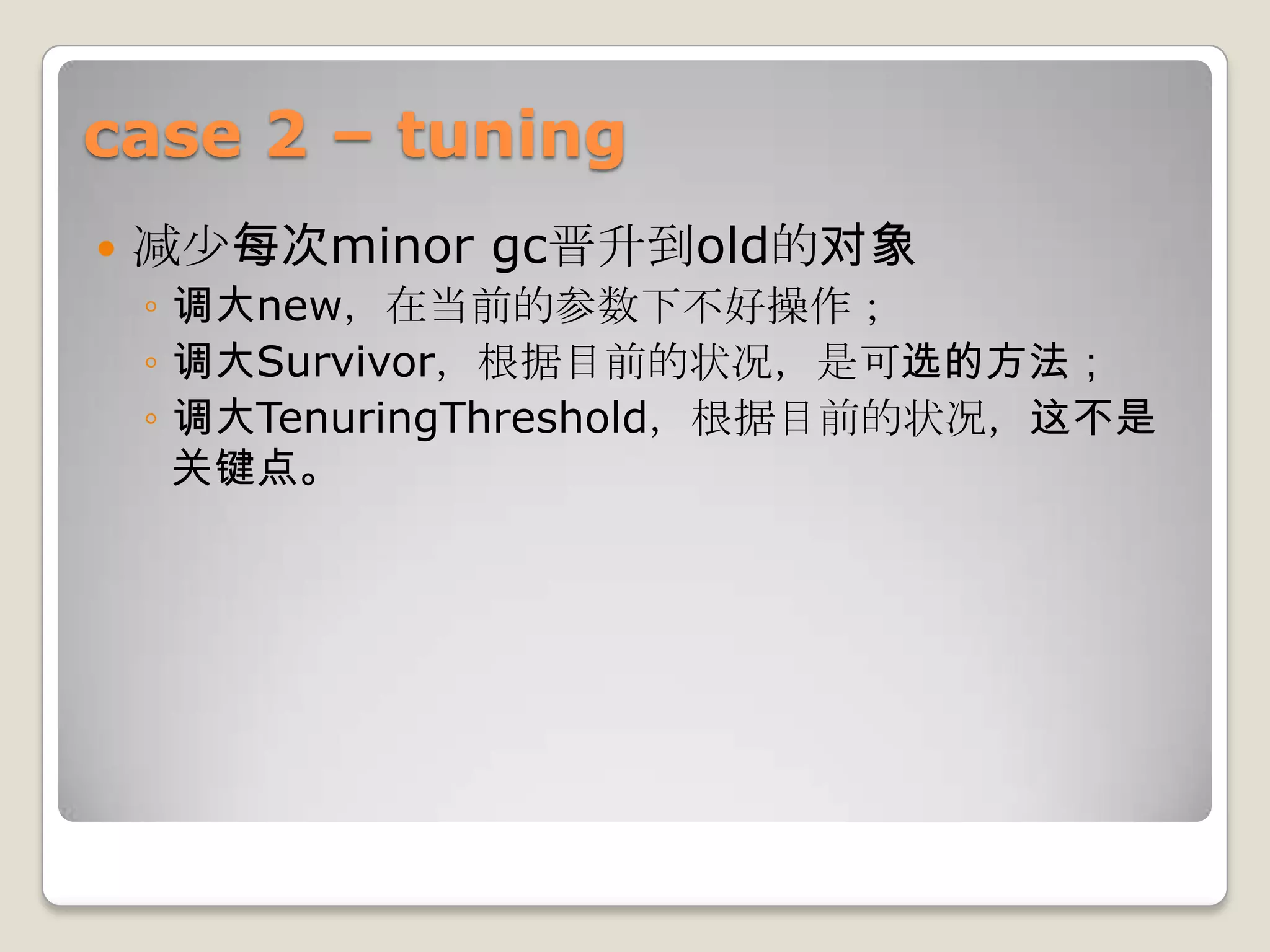 case 2 – tuning
   减少每次minor gc晋升到old的对象
    ◦ 调大new，在当前的参数下不好操作；
    ◦ 调大Survivor，根据目前的状况，是可选的方法；
    ◦ 调大TenuringThreshold，根据目前的状况，这不是
      关键点。
 