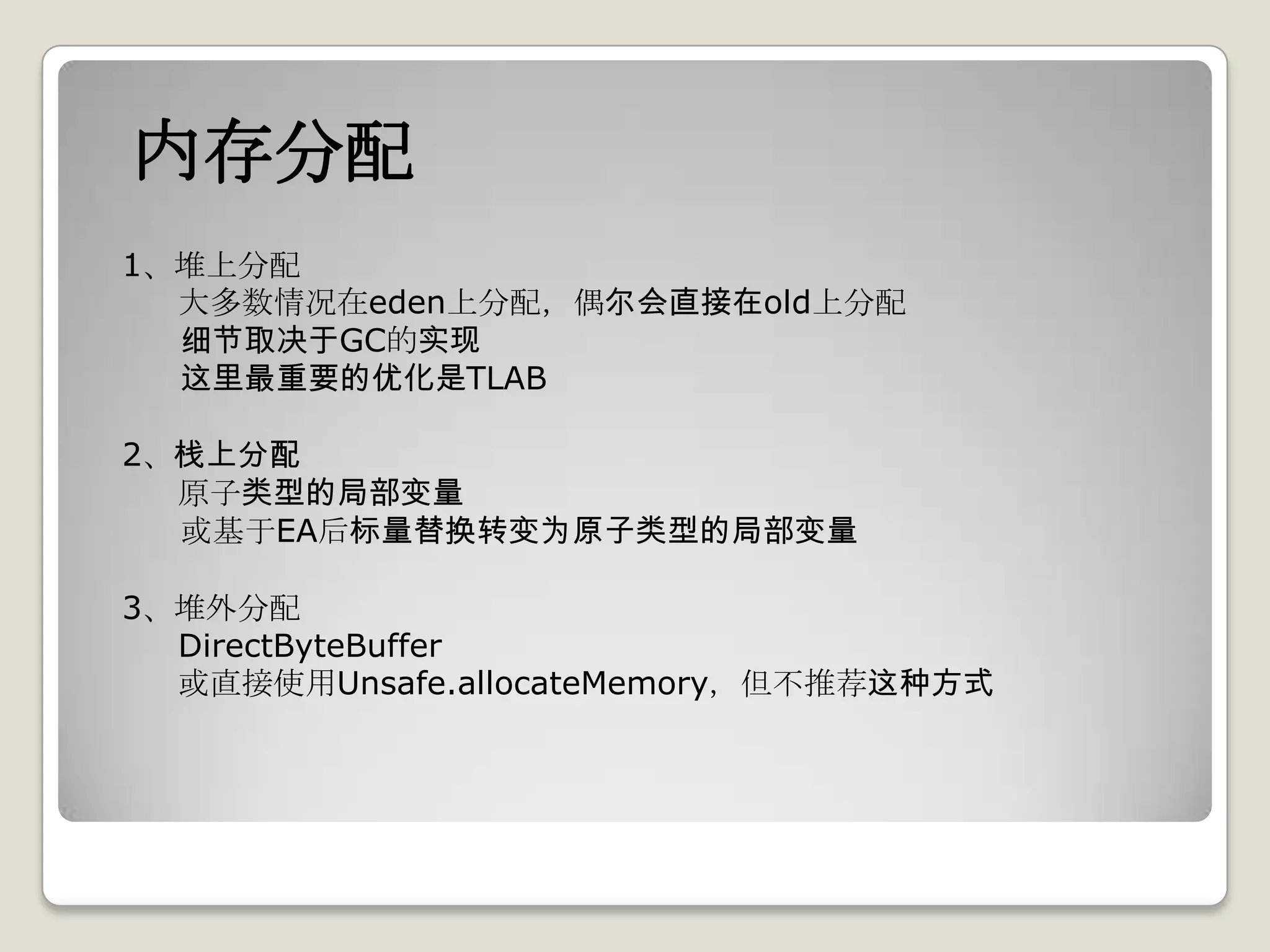 内存分配
1、堆上分配
  大多数情况在eden上分配，偶尔会直接在old上分配
  细节取决于GC的实现
  这里最重要的优化是TLAB

2、栈上分配
  原子类型的局部变量
  或基于EA后标量替换转变为原子类型的局部变量

3、堆外分配
  DirectByteBuffer
  或直接使用Unsafe.allocateMemory，但不推荐这种方式
 