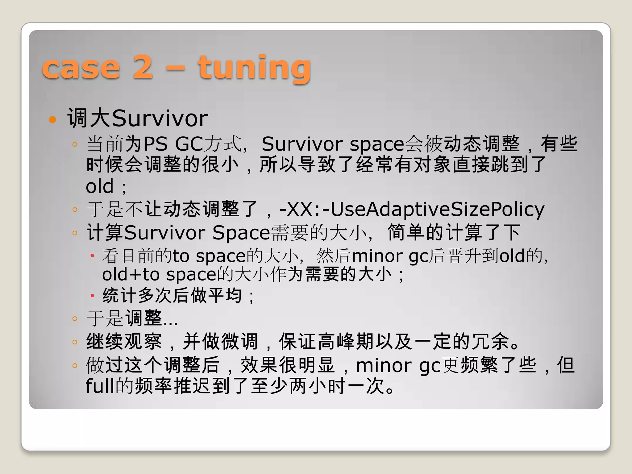 case 2 – tuning
   调大Survivor
    ◦ 当前为PS GC方式，Survivor space会被动态调整，有些
      时候会调整的很小，所以导致了经常有对象直接跳到了
      old；
    ◦ 于是不让动态调整了，-XX:-UseAdaptiveSizePolicy
    ◦ 计算Survivor Space需要的大小，简单的计算了下
      看目前的to space的大小，然后minor gc后晋升到old的，
       old+to space的大小作为需要的大小；
      统计多次后做平均；
    ◦ 于是调整…
    ◦ 继续观察，并做微调，保证高峰期以及一定的冗余。
    ◦ 做过这个调整后，效果很明显，minor gc更频繁了些，但
      full的频率推迟到了至少两小时一次。
 