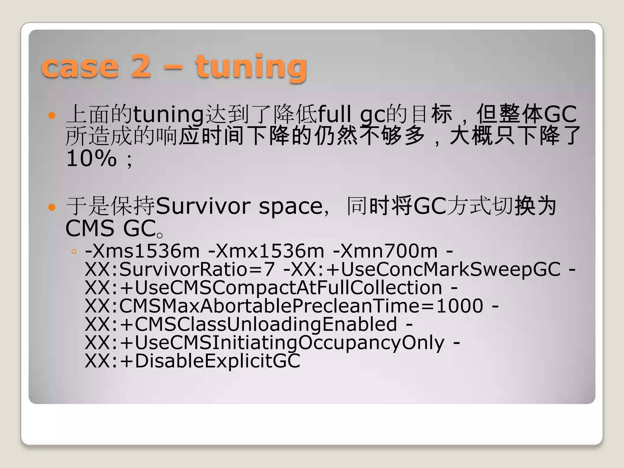 case 2 – tuning
   上面的tuning达到了降低full gc的目标，但整体GC
    所造成的响应时间下降的仍然不够多，大概只下降了
    10%；

   于是保持Survivor space，同时将GC方式切换为
    CMS GC。
    ◦ -Xms1536m -Xmx1536m -Xmn700m -
      XX:SurvivorRatio=7 -XX:+UseConcMarkSweepGC -
      XX:+UseCMSCompactAtFullCollection -
      XX:CMSMaxAbortablePrecleanTime=1000 -
      XX:+CMSClassUnloadingEnabled -
      XX:+UseCMSInitiatingOccupancyOnly -
      XX:+DisableExplicitGC
 