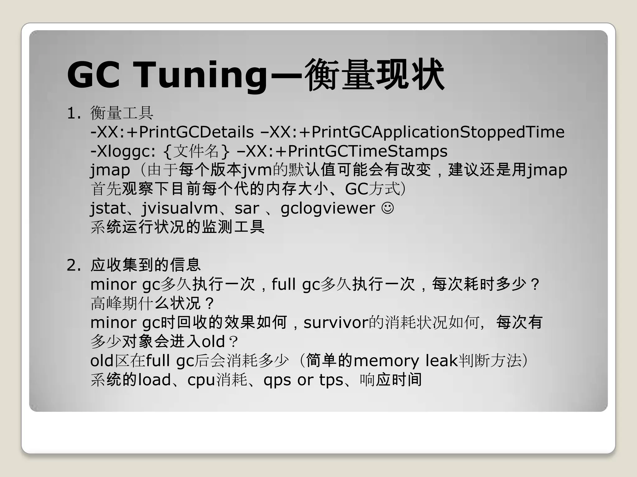 GC Tuning—衡量现状
1. 衡量工具
   -XX:+PrintGCDetails –XX:+PrintGCApplicationStoppedTime
   -Xloggc: {文件名} –XX:+PrintGCTimeStamps
   jmap（由于每个版本jvm的默认值可能会有改变，建议还是用jmap
   首先观察下目前每个代的内存大小、GC方式）
   jstat、jvisualvm、sar 、gclogviewer 
   系统运行状况的监测工具

2. 应收集到的信息
   minor gc多久执行一次，full gc多久执行一次，每次耗时多少？
   高峰期什么状况？
   minor gc时回收的效果如何，survivor的消耗状况如何，每次有
   多少对象会进入old？
   old区在full gc后会消耗多少（简单的memory leak判断方法）
   系统的load、cpu消耗、qps or tps、响应时间
 
