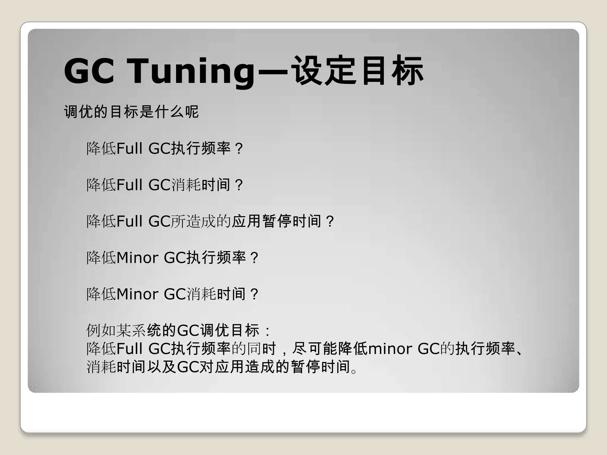 GC Tuning—设定目标
调优的目标是什么呢

 降低Full GC执行频率？

 降低Full GC消耗时间？

 降低Full GC所造成的应用暂停时间？

 降低Minor GC执行频率？

 降低Minor GC消耗时间？

 例如某系统的GC调优目标：
 降低Full GC执行频率的同时，尽可能降低minor GC的执行频率、
 消耗时间以及GC对应用造成的暂停时间。
 