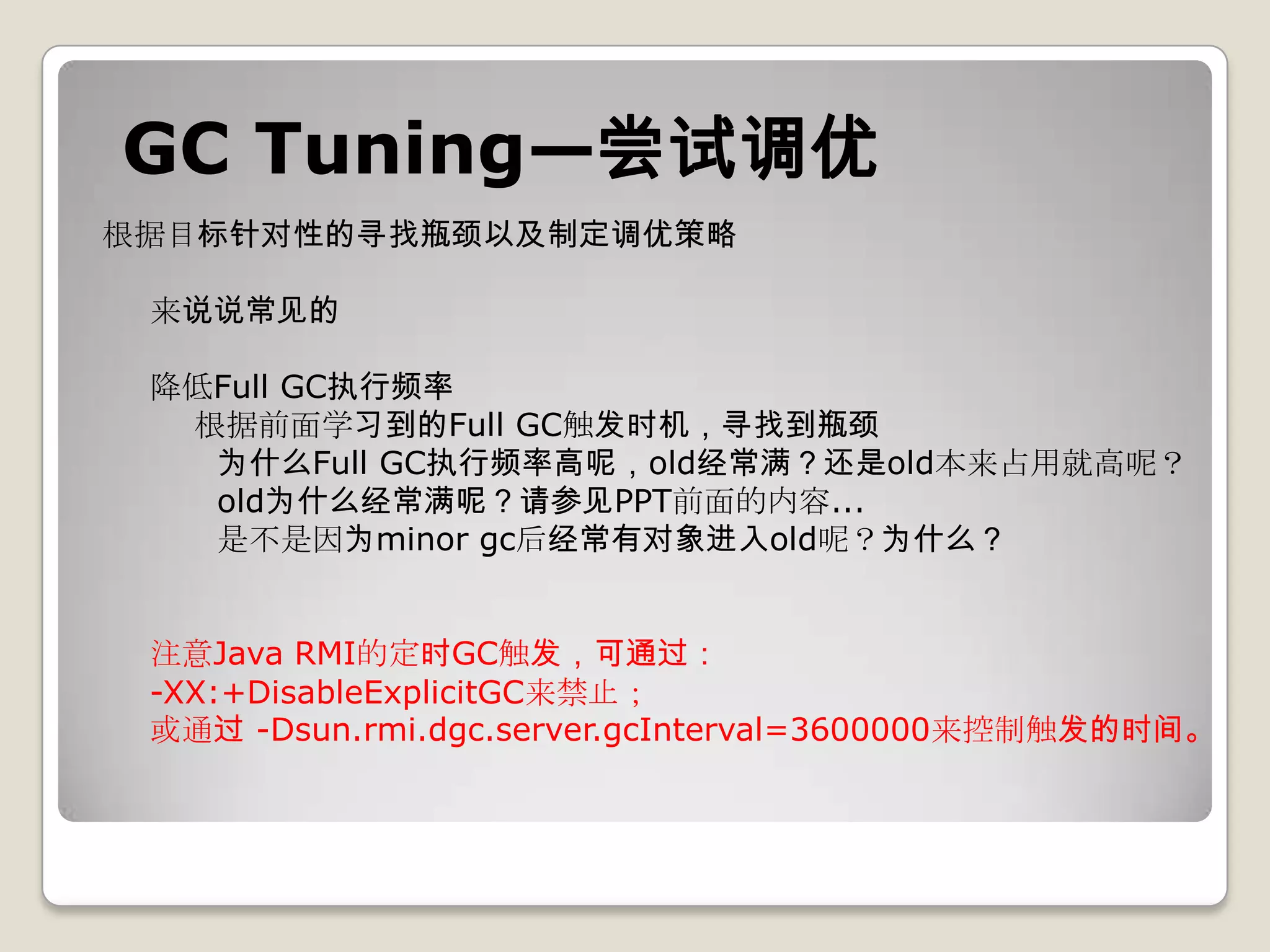 GC Tuning—尝试调优
根据目标针对性的寻找瓶颈以及制定调优策略

 来说说常见的

 降低Full GC执行频率
  根据前面学习到的Full GC触发时机，寻找到瓶颈
   为什么Full GC执行频率高呢，old经常满？还是old本来占用就高呢？
   old为什么经常满呢？请参见PPT前面的内容...
   是不是因为minor gc后经常有对象进入old呢？为什么？


 注意Java RMI的定时GC触发，可通过：
 -XX:+DisableExplicitGC来禁止；
 或通过 -Dsun.rmi.dgc.server.gcInterval=3600000来控制触发的时间。
 