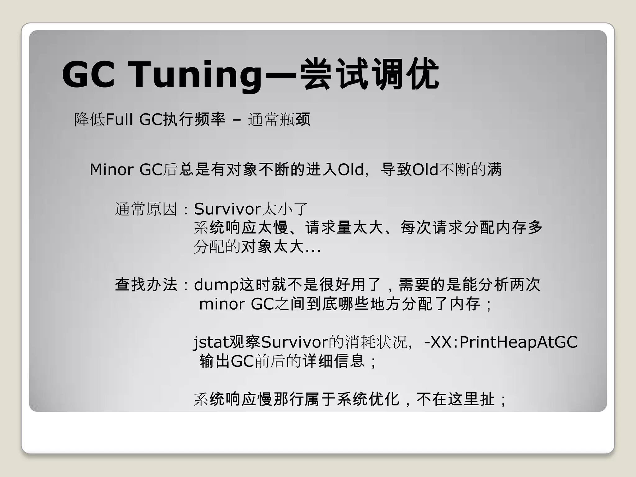 GC Tuning—尝试调优
降低Full GC执行频率 – 通常瓶颈


 Minor GC后总是有对象不断的进入Old，导致Old不断的满

   通常原因：Survivor太小了
        系统响应太慢、请求量太大、每次请求分配内存多
        分配的对象太大...

   查找办法：dump这时就不是很好用了，需要的是能分析两次
         minor GC之间到底哪些地方分配了内存；

          jstat观察Survivor的消耗状况，-XX:PrintHeapAtGC
           输出GC前后的详细信息；

          系统响应慢那行属于系统优化，不在这里扯；
 