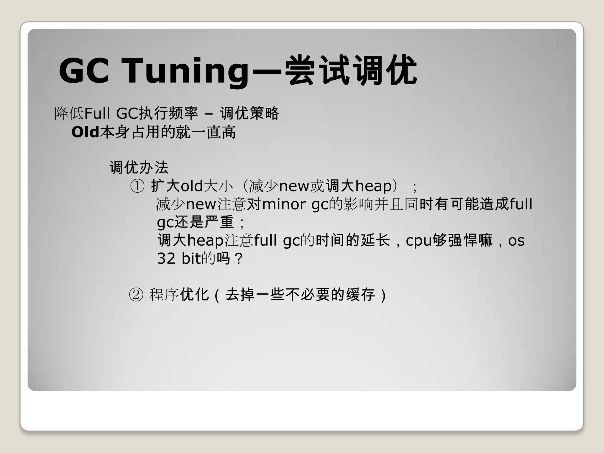 GC Tuning—尝试调优
降低Full GC执行频率 – 调优策略
 Old本身占用的就一直高

    调优办法
     ① 扩大old大小（减少new或调大heap）；
       减少new注意对minor gc的影响并且同时有可能造成full
       gc还是严重；
       调大heap注意full gc的时间的延长，cpu够强悍嘛，os
       32 bit的吗？

      ② 程序优化（去掉一些不必要的缓存）
 