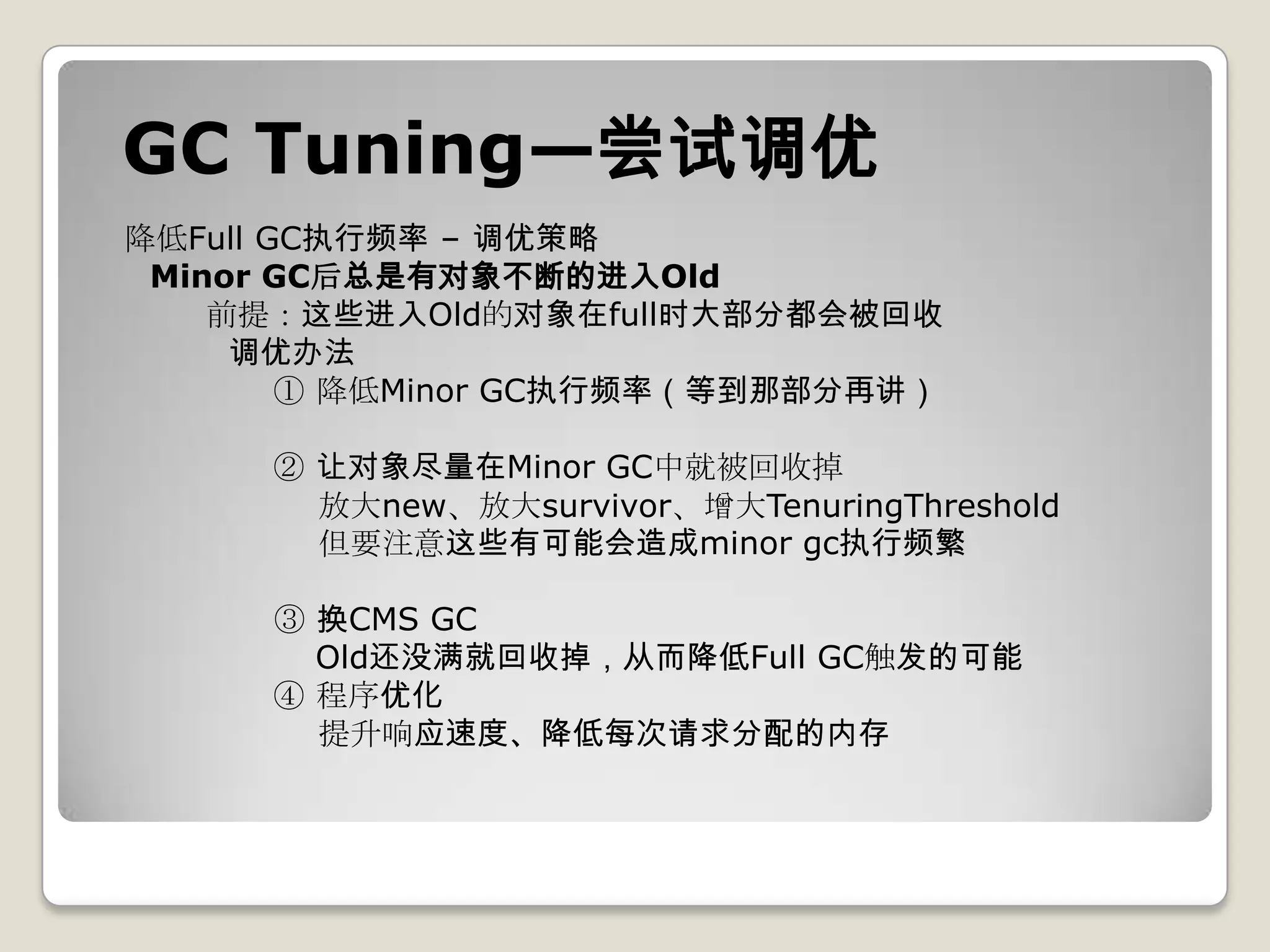 GC Tuning—尝试调优
降低Full GC执行频率 – 调优策略
 Minor GC后总是有对象不断的进入Old
    前提：这些进入Old的对象在full时大部分都会被回收
     调优办法
        ① 降低Minor GC执行频率（等到那部分再讲）

     ② 让对象尽量在Minor GC中就被回收掉
       放大new、放大survivor、增大TenuringThreshold
       但要注意这些有可能会造成minor gc执行频繁

     ③ 换CMS GC
       Old还没满就回收掉，从而降低Full GC触发的可能
     ④ 程序优化
       提升响应速度、降低每次请求分配的内存
 