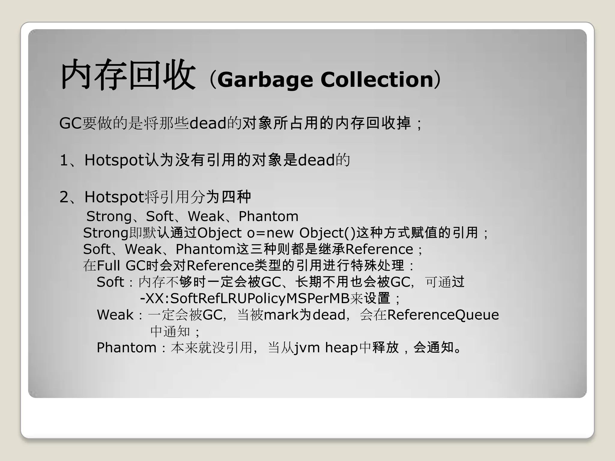 内存回收（Garbage Collection）
GC要做的是将那些dead的对象所占用的内存回收掉；

1、Hotspot认为没有引用的对象是dead的

2、Hotspot将引用分为四种
 Strong、Soft、Weak、Phantom
 Strong即默认通过Object o=new Object()这种方式赋值的引用；
 Soft、Weak、Phantom这三种则都是继承Reference；
 在Full GC时会对Reference类型的引用进行特殊处理：
   Soft：内存不够时一定会被GC、长期不用也会被GC，可通过
         -XX:SoftRefLRUPolicyMSPerMB来设置；
   Weak：一定会被GC，当被mark为dead，会在ReferenceQueue
          中通知；
   Phantom：本来就没引用，当从jvm heap中释放，会通知。
 