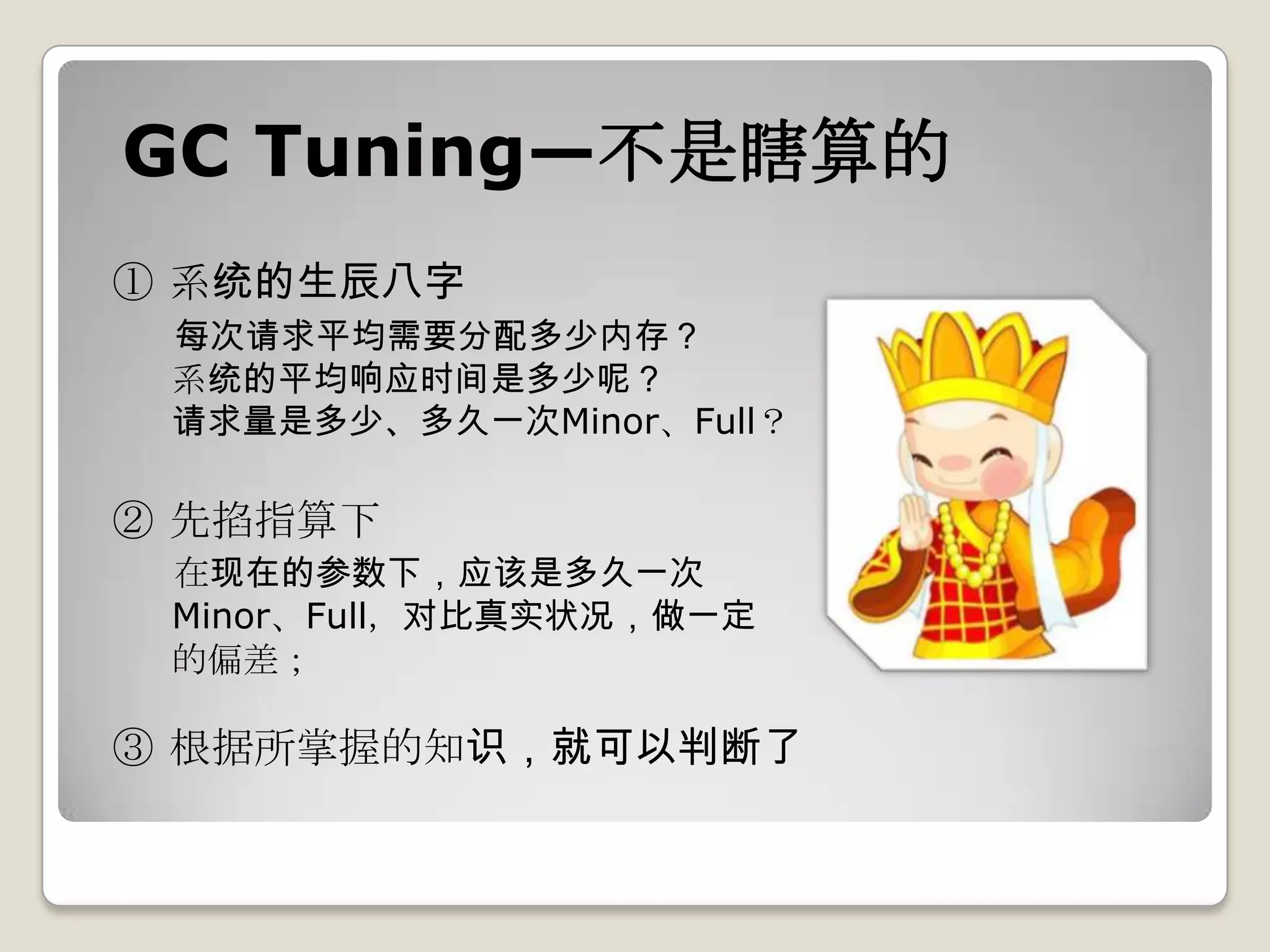 GC Tuning—不是瞎算的
① 系统的生辰八字
 每次请求平均需要分配多少内存？
 系统的平均响应时间是多少呢？
 请求量是多少、多久一次Minor、Full？

② 先掐指算下
 在现在的参数下，应该是多久一次
 Minor、Full，对比真实状况，做一定
 的偏差；

③ 根据所掌握的知识，就可以判断了
 