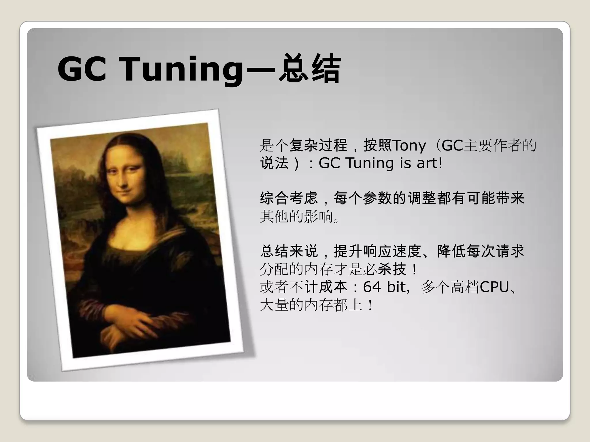 GC Tuning—总结

        是个复杂过程，按照Tony（GC主要作者的
        说法）：GC Tuning is art!

        综合考虑，每个参数的调整都有可能带来
        其他的影响。

        总结来说，提升响应速度、降低每次请求
        分配的内存才是必杀技！
        或者不计成本：64 bit，多个高档CPU、
        大量的内存都上！
 