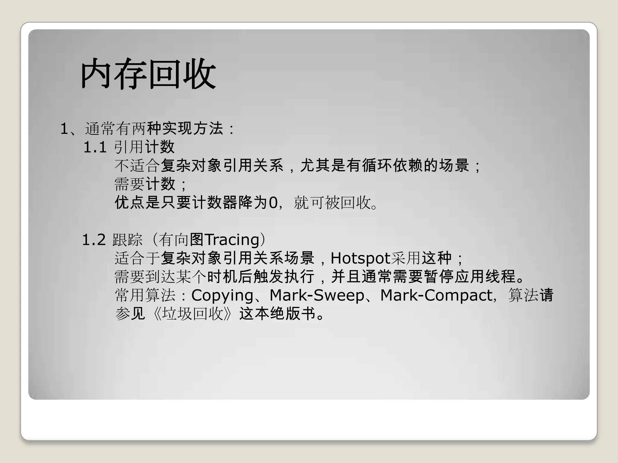 内存回收
1、通常有两种实现方法：
  1.1 引用计数
      不适合复杂对象引用关系，尤其是有循环依赖的场景；
      需要计数；
      优点是只要计数器降为0，就可被回收。

 1.2 跟踪（有向图Tracing）
     适合于复杂对象引用关系场景，Hotspot采用这种；
     需要到达某个时机后触发执行，并且通常需要暂停应用线程。
     常用算法：Copying、Mark-Sweep、Mark-Compact，算法请
     参见《垃圾回收》这本绝版书。
 