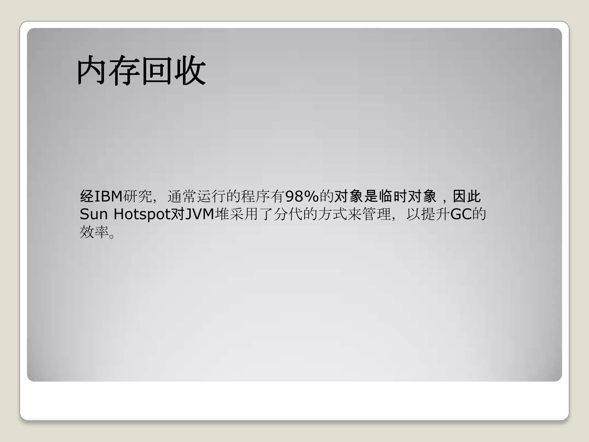 内存回收


经IBM研究，通常运行的程序有98%的对象是临时对象，因此
Sun Hotspot对JVM堆采用了分代的方式来管理，以提升GC的
效率。
 