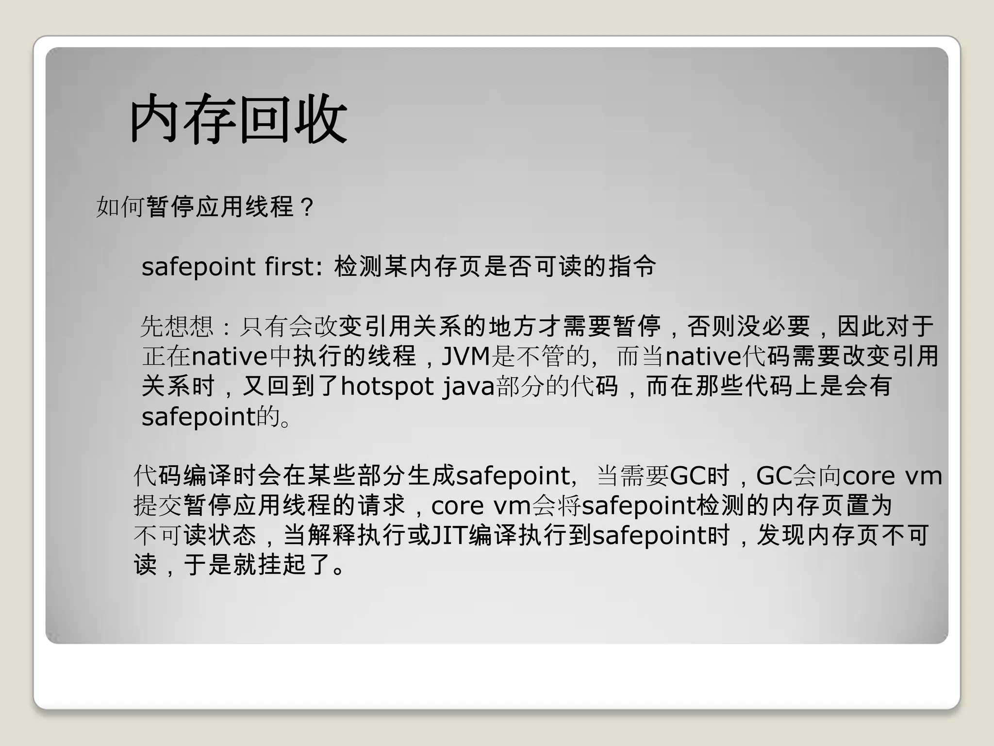 内存回收
如何暂停应用线程？

 safepoint first: 检测某内存页是否可读的指令

 先想想：只有会改变引用关系的地方才需要暂停，否则没必要，因此对于
 正在native中执行的线程，JVM是不管的，而当native代码需要改变引用
 关系时，又回到了hotspot java部分的代码，而在那些代码上是会有
 safepoint的。

 代码编译时会在某些部分生成safepoint，当需要GC时，GC会向core vm
 提交暂停应用线程的请求，core vm会将safepoint检测的内存页置为
 不可读状态，当解释执行或JIT编译执行到safepoint时，发现内存页不可
 读，于是就挂起了。
 