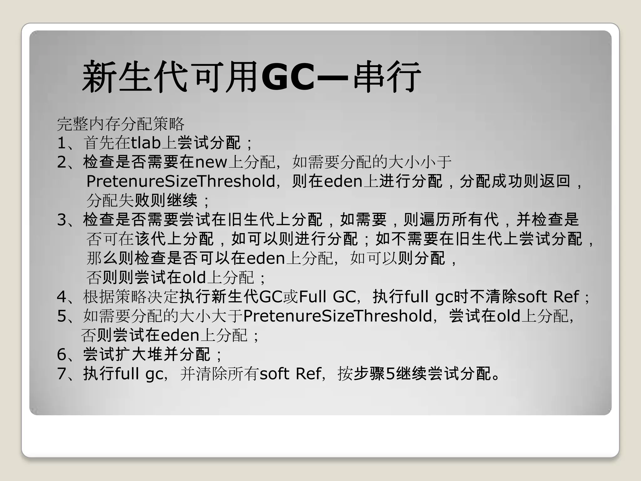 新生代可用GC—串行
完整内存分配策略
1、首先在tlab上尝试分配；
2、检查是否需要在new上分配，如需要分配的大小小于
  PretenureSizeThreshold，则在eden上进行分配，分配成功则返回，
  分配失败则继续；
3、检查是否需要尝试在旧生代上分配，如需要，则遍历所有代，并检查是
  否可在该代上分配，如可以则进行分配；如不需要在旧生代上尝试分配，
  那么则检查是否可以在eden上分配，如可以则分配，
  否则则尝试在old上分配；
4、根据策略决定执行新生代GC或Full GC，执行full gc时不清除soft Ref；
5、如需要分配的大小大于PretenureSizeThreshold，尝试在old上分配，
  否则尝试在eden上分配；
6、尝试扩大堆并分配；
7、执行full gc，并清除所有soft Ref，按步骤5继续尝试分配。
 