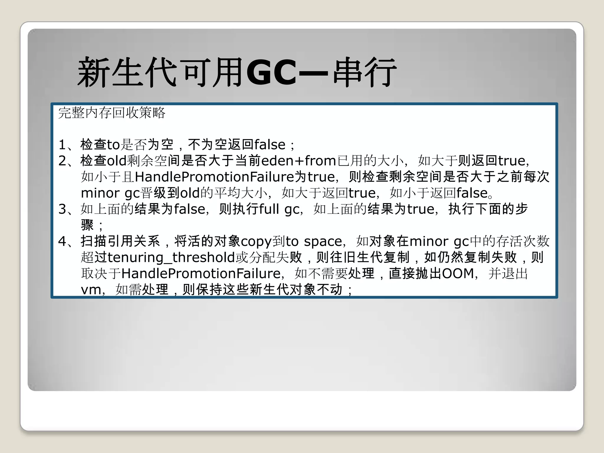 新生代可用GC—串行
完整内存回收策略

1、检查to是否为空，不为空返回false；
2、检查old剩余空间是否大于当前eden+from已用的大小，如大于则返回true，
  如小于且HandlePromotionFailure为true，则检查剩余空间是否大于之前每次
  minor gc晋级到old的平均大小，如大于返回true，如小于返回false。
3、如上面的结果为false，则执行full gc，如上面的结果为true，执行下面的步
  骤；
4、扫描引用关系，将活的对象copy到to space，如对象在minor gc中的存活次数
  超过tenuring_threshold或分配失败，则往旧生代复制，如仍然复制失败，则
  取决于HandlePromotionFailure，如不需要处理，直接抛出OOM，并退出
  vm，如需处理，则保持这些新生代对象不动；
 