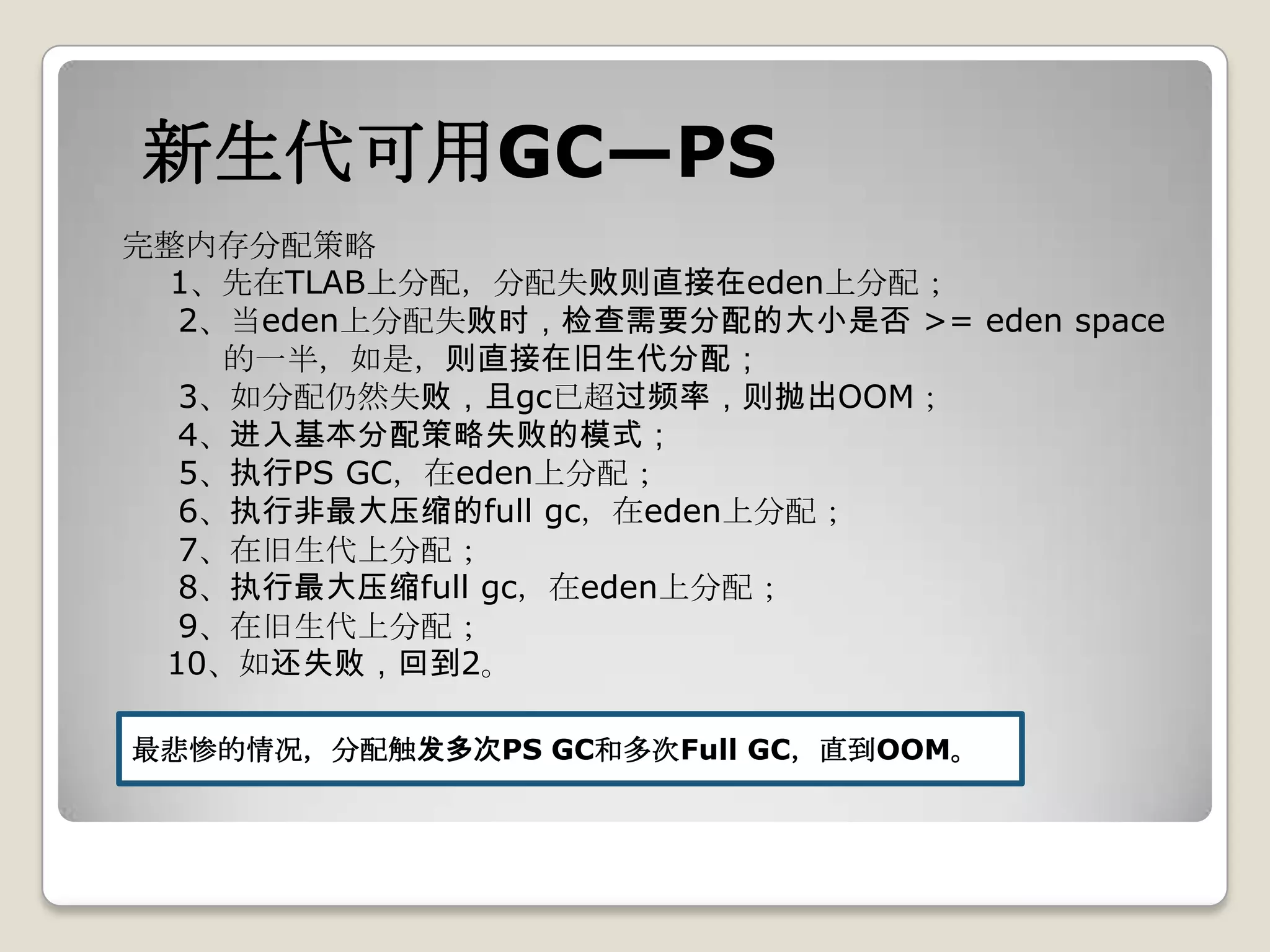 新生代可用GC—PS
完整内存分配策略
 1、先在TLAB上分配，分配失败则直接在eden上分配；
  2、当eden上分配失败时，检查需要分配的大小是否 >= eden space
    的一半，如是，则直接在旧生代分配；
  3、如分配仍然失败，且gc已超过频率，则抛出OOM；
  4、进入基本分配策略失败的模式；
  5、执行PS GC，在eden上分配；
  6、执行非最大压缩的full gc，在eden上分配；
  7、在旧生代上分配；
  8、执行最大压缩full gc，在eden上分配；
  9、在旧生代上分配；
 10、如还失败，回到2。

最悲惨的情况，分配触发多次PS GC和多次Full GC，直到OOM。
 