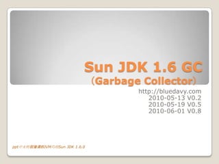 Sun JDK 1.6 GC
                               （Garbage Collector）
                                       http://bluedavy.com
                                          2010-05-13 V0.2
                                          2010-05-19 V0.5
                                          2010-06-01 V0.8




ppt中未特别强调的JVM均指Sun JDK 1.6.0
 