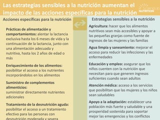 Prácticas de alimentación y
comportamientos: alentar la lactancia
exclusiva hasta los 6 meses de vida y la
continuación de la lactancia, junto con
una alimentación adecuada y
nutritiva, hasta los 2 años de edad o
más
Enriquecimiento de los alimentos:
posibilitar el acceso a los nutrientes
incorporándolos en los alimentos
Suministro de complementos
alimenticios:
suministrar directamente nutrientes
adicionales
Tratamiento de la desnutrición aguda:
posibilitar el acceso a un tratamiento
efectivo para las personas con
Agricultura: hacer que los alimentos
nutritivos sean más accesibles y apoyar a
las pequeñas granjas como fuente de
ingresos de las mujeres y las familias
Agua limpia y saneamiento: mejorar el
acceso para reducir las infecciones y las
enfermedades
Educación y empleo: asegurar que los
niños cuenten con la nutrición que
necesitan para que generen ingresos
suficientes cuando sean adultos
Atención médica: acceso a los servicios
que posibilitan que las mujeres y los niños
sean saludables
Apoyo a la adaptación: establecer una
población más fuerte y saludable y una
prosperidad sostenida para soportar
mejor las emergencias y los conflictos
Estrategias sensibles a la nutriciónAcciones específicas para la nutrición
Las estrategias sensibles a la nutrición aumentan el
impacto de las acciones específicas para la nutrición
 
