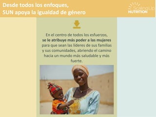 Desde todos los enfoques,
SUN apoya la igualdad de género
En el centro de todos los esfuerzos,
se le atribuye más poder a las mujeres
para que sean las líderes de sus familias
y sus comunidades, abriendo el camino
hacia un mundo más saludable y más
fuerte.
 