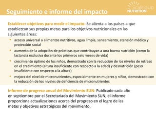 Seguimiento e informe del impacto
Establecer objetivos para medir el impacto: Se alienta a los países a que
establezcan sus propias metas para los objetivos nutricionales en las
siguientes áreas:
• acceso universal a alimentos nutritivos, agua limpia, saneamiento, atención médica y
protección social
• aumento de la adopción de prácticas que contribuyan a una buena nutrición (como la
lactancia exclusiva durante los primeros seis meses de vida)
• crecimiento óptimo de los niños, demostrado con la reducción de los niveles de retraso
en el crecimiento (altura insuficiente con respecto a la edad) y desnutrición (peso
insuficiente con respecto a la altura)
• mejora del nivel de micronutrientes, especialmente en mujeres y niños, demostrado con
la reducción de los niveles de deficiencia de micronutrientes
Informe de progreso anual del Movimiento SUN: Publicado cada año
en septiembre por el Secretariado del Movimiento SUN, el informe
proporciona actualizaciones acerca del progreso en el logro de las
metas y objetivos estratégicos del movimiento.
 