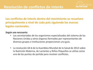 Resolución de conflictos de interés
Los conflictos de interés dentro del movimiento se resuelven
principalmente a nivel de cada país siguiendo los marcos
legales nacionales.
Según sea necesario:
• Los secretariados de los organismos especializados del sistema de las
Naciones Unidas y otros órganos formados por representantes de
diversos grupos e instituciones proporcionan una guía.
• La resolución 64-6 de la Asamblea Mundial de la Salud de 2012 sobre
la Nutrición Materna, de Lactantes y Niños Pequeños se utiliza como
uno de los puntos de partida para resolver conflictos.
 