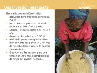 Eliminar la desnutrición en niños
pequeños tiene múltiples beneficios.
Puede:
• Incrementar el producto nacional
bruto un 11 % en África y Asia.
• Mejorar el logro escolar al menos un
año.
• Aumentar los salarios un 5-50 %.
• Reducir la pobreza ya que los niños
bien alimentados tienen un 33 % más
de probabilidad de salir de la pobreza
siendo adultos.
• Empoderar a las mujeres para que
tengan un 10 % más de probabilidad
de dirigir sus propios negocios.
Una inversión inteligente
 