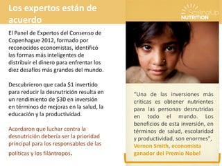 “Una de las inversiones más
críticas es obtener nutrientes
para las personas desnutridas
en todo el mundo. Los
beneficios de esta inversión, en
términos de salud, escolaridad
y productividad, son enormes",
Vernon Smith, economista
ganador del Premio Nobel
Los expertos están de
acuerdo
El Panel de Expertos del Consenso de
Copenhague 2012, formado por
reconocidos economistas, identificó
las formas más inteligentes de
distribuir el dinero para enfrentar los
diez desafíos más grandes del mundo.
Descubrieron que cada $1 invertido
para reducir la desnutrición resulta en
un rendimiento de $30 en inversión
en términos de mejoras en la salud, la
educación y la productividad.
Acordaron que luchar contra la
desnutrición debería ser la prioridad
principal para los responsables de las
políticas y los filántropos.
 