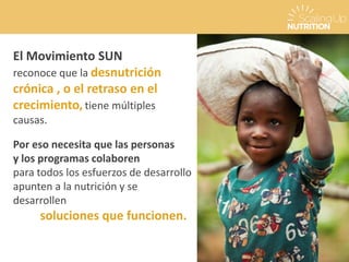 El Movimiento SUN
reconoce que la desnutrición
crónica , o el retraso en el
crecimiento,tiene múltiples
causas.
Por eso necesita que las personas
y los programas colaboren
para todos los esfuerzos de desarrollo
apunten a la nutrición y se
desarrollen
soluciones que funcionen.
 