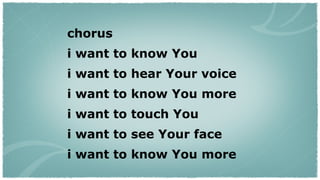 chorus i want to know You  i want to hear Your voice  i want to know You more  i want to touch You  i want to see Your face  i want to know You more  
