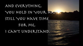 And everything,  You hold in Your Hand, Still You have time  for me, I can’t understand. 