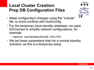 Local Cluster Creation: Prep DB Configuration Files Make configuration changes using the “include”  file, to avoid conflicts with AutoConfig  For the temporary local standby database, we used EZConnect to simplify network configurations, for example: sqlplus sys/manager@ha1db:1521/VIS   We set fewer parameters than for a normal standby scenario, as this is a temporary setup Single Node  RAC Configuration 