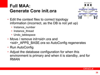 Full MAA: Generate Core init.ora Edit the context files to correct topology  information (incorrect, as the DB is not yet up) Instance_number Instance_thread Undo_tablespace Move / remove init<sid>.ora and <sid>_APPS_BASE.ora so AutoConfig regenerates Run AutoConfig  Adjust the database configuration for when this environment is primary and when it is standby, and for RMAN  MAA Configuration 