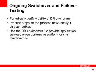 Ongoing Switchover and Failover Testing Periodically verify viability of DR environment Practice steps so the process flows easily if disaster strikes Use the DR environment to provide application services when performing platform or site maintenance 