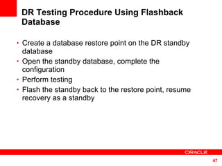DR Testing Procedure Using Flashback Database Create a database restore point on the DR standby database Open the standby database, complete the configuration Perform testing Flash the standby back to the restore point, resume recovery as a standby 