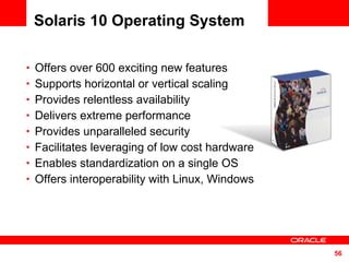 Solaris 10 Operating System Offers over 600 exciting new features Supports horizontal or vertical scaling Provides relentless availability Delivers extreme performance Provides unparalleled security Facilitates leveraging of low cost hardware Enables standardization on a single OS Offers interoperability with Linux, Windows 