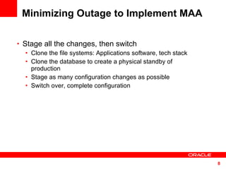 Minimizing Outage to Implement MAA Stage all the changes, then switch Clone the file systems: Applications software, tech stack Clone the database to create a physical standby of production Stage as many configuration changes as possible Switch over, complete configuration  