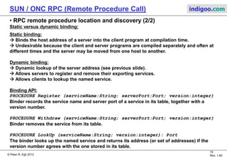 © Peter R. Egli 2015
16/20
Rev. 2.00
SUN / ONC RPC (Remote Procedure Call) indigoo.com
9. RPC remote procedure location and discovery (1/2)
How does the client find the IP address and port of the host hosting the remote procedure?
In RPC, binding refers to determining the location and identity of the called procedure.
The binder (RPCBIND, formerly portmapper) is a daemon that:
- is a registry for registering server procedures on the server,
- is a lookup service for the client to get the address of the server procedure host,
- runs on the host and listens on a well-known address (port number 111).
Client
Client
stub
Binder
Message
module
RPC
call
bind
LookUp
LookUp response
Message
module
Server
stub
Server
Register procedure
ACK
send
RPC request
call
RPC response
return
HostClient
 