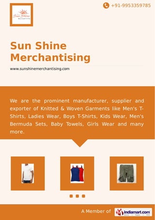 +91-9953359785
A Member of
Sun Shine
Merchantising
www.sunshinemerchantising.com
We are the prominent manufacturer, supplier and
exporter of Knitted & Woven Garments like Men's T-
Shirts, Ladies Wear, Boys T-Shirts, Kids Wear, Men's
Bermuda Sets, Baby Towels, Girls Wear and many
more.
 