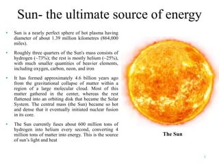 Sun- the ultimate source of energy
• Sun is a nearly perfect sphere of hot plasma having
diameter of about 1.39 million kilometres (864,000
miles).
• Roughly three quarters of the Sun's mass consists of
hydrogen (~73%); the rest is mostly helium (~25%),
with much smaller quantities of heavier elements,
including oxygen, carbon, neon, and iron
• It has formed approximately 4.6 billion years ago
from the gravitational collapse of matter within a
region of a large molecular cloud. Most of this
matter gathered in the center, whereas the rest
flattened into an orbiting disk that became the Solar
System. The central mass (the Sun) became so hot
and dense that it eventually initiated nuclear fusion
in its core.
• The Sun currently fuses about 600 million tons of
hydrogen into helium every second, converting 4
million tons of matter into energy. This is the source
of sun’s light and heat
The Sun
1
 