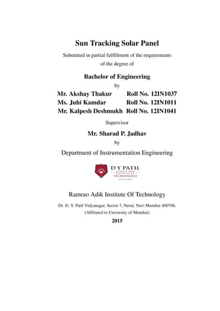 Sun Tracking Solar Panel
Submitted in partial fulﬁllment of the requirements
of the degree of
Bachelor of Engineering
by
Mr. Akshay Thakur Roll No. 12IN1037
Ms. Juhi Kamdar Roll No. 12IN1011
Mr. Kalpesh Deshmukh Roll No. 12IN1041
Supervisor
Mr. Sharad P. Jadhav
by
Department of Instrumentation Engineering
Ramrao Adik Institute Of Technology
Dr. D. Y. Patil Vidyanagar, Sector 7, Nerul, Navi Mumbai 400706.
(Afﬁliated to University of Mumbai)
2015
 