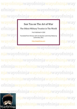 wayofninjawayofninjawayofninjaway
ofninjawayofninjawayofninjawayofni
njawayofninjawayofninjawayofninja
wayofninjawayofninjawayofninjaway
             Sun Tzu on The Art of War
ofninjawayofninjawayofninjawayofni
         The Oldest Military Treatise in The World
                                  First Published in 1910

njawayofninjawayofninjawayofninja
              Translated from Chinese with Introduction and Critical Notes by
                                    Lionel Giles, M.A.


wayofninjawayofninjawayofninjaway http://wayofninja.com




ofninjawayofninjawayofninjawayofni
njawayofninjawayofninjawayofninja
wayofninjawayofninjawayofninjaway
ofninjawayofninjawayofninjawayofni
njawayofninjawayofninjawayofninja
wayofninjawayofninjawayofninjaway
ofninjawayofninjawayofninjawayofni
njawayofninjawayofninjawayofninja
wayofninjawayofninjawayofninjaway
ofninjawayofninjawayofninjawayofni
     1|Page
 