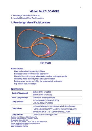  
 
 

 
 

1 
 

VISUAL FAULT LOCATORS 
 

1. Pen-design Visual Fault Locators 
2. Handheld Optical Fiber Fault Locators 
 

1. Pen-design Visual Fault Locators 
 
 
 
 
 
 
 
 
 
 
 
 
 
 
 
 
 
 
 
 

SUN-VFL250 
 
 

Main Features: 
Used for locating broken point in fibers 
Equipped with a 650-nm visible laser diode 
Operated in continuous or pulse modes for clear noticeable results 
Operating mode shown by the Status LED indicator 
Battery power turned on / off by the power switch on the end 
Clip pocket-size pen design 
 

Specifications: 
 
650nm (SUN-VFL250); 
  Central Wavelength 
660nm (SUN-VFL1000) 
 
 
Multimode and single mode 
Fiber Compatibility 
 
 
>0.5mW(-3dBm) (SUN-VFL250); 
  Output Power 
>10mW (SUN-VFL1000) 
 
 
Universal adapter for connectors with 2.5mm ferrules; 
  Output Port 
Hybrid adaptor (SUN-VFL-AD) for transforming 2.5mm 
 
 
ferrule (FC/SC/ST) to 1.25mm ferrule (LC/MU) 
 
Continuous or flashing (2-3Hz) 
  Output Mode 
Building No.145 Lane 666, Xianing Rd.
Jinshan Industrial Park, Jinshan District
ShangHai, China 201506
Tel: +86 21 60138638
Fax: +86 21 60138635-401
E-mail: service@suntelecommunication.cn 
www.suntelecom-cn.com 
www.suntelecom.com.tw

 