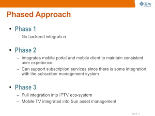 Phased Approach Phase 1 No backend integration Phase 2 Integrates mobile portal and mobile client to maintain consistent user experience Can support subscription services since there is some integration with the subscriber management system Phase 3 Full integration into IPTV eco-system Mobile TV integrated into Sun asset management 