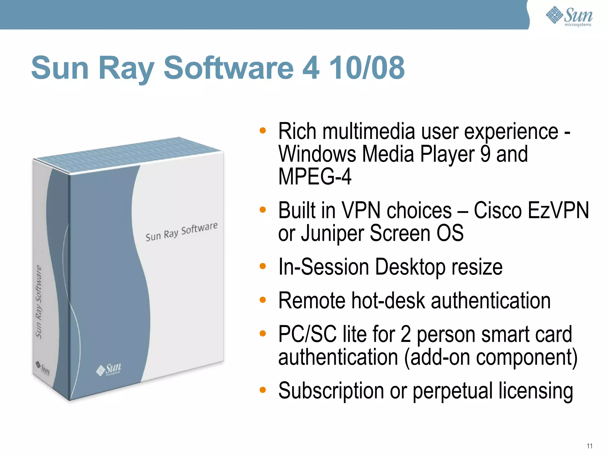 Sun Ray Software 4 10/08   Rich multimedia user experience -  Windows Media Player 9 and MPEG-4 Built in VPN choices – Cisco EzVPN or Juniper Screen OS In-Session Desktop resize Remote hot-desk authentication PC/SC lite for 2 person smart card authentication (add-on component) Subscription or perpetual licensing 