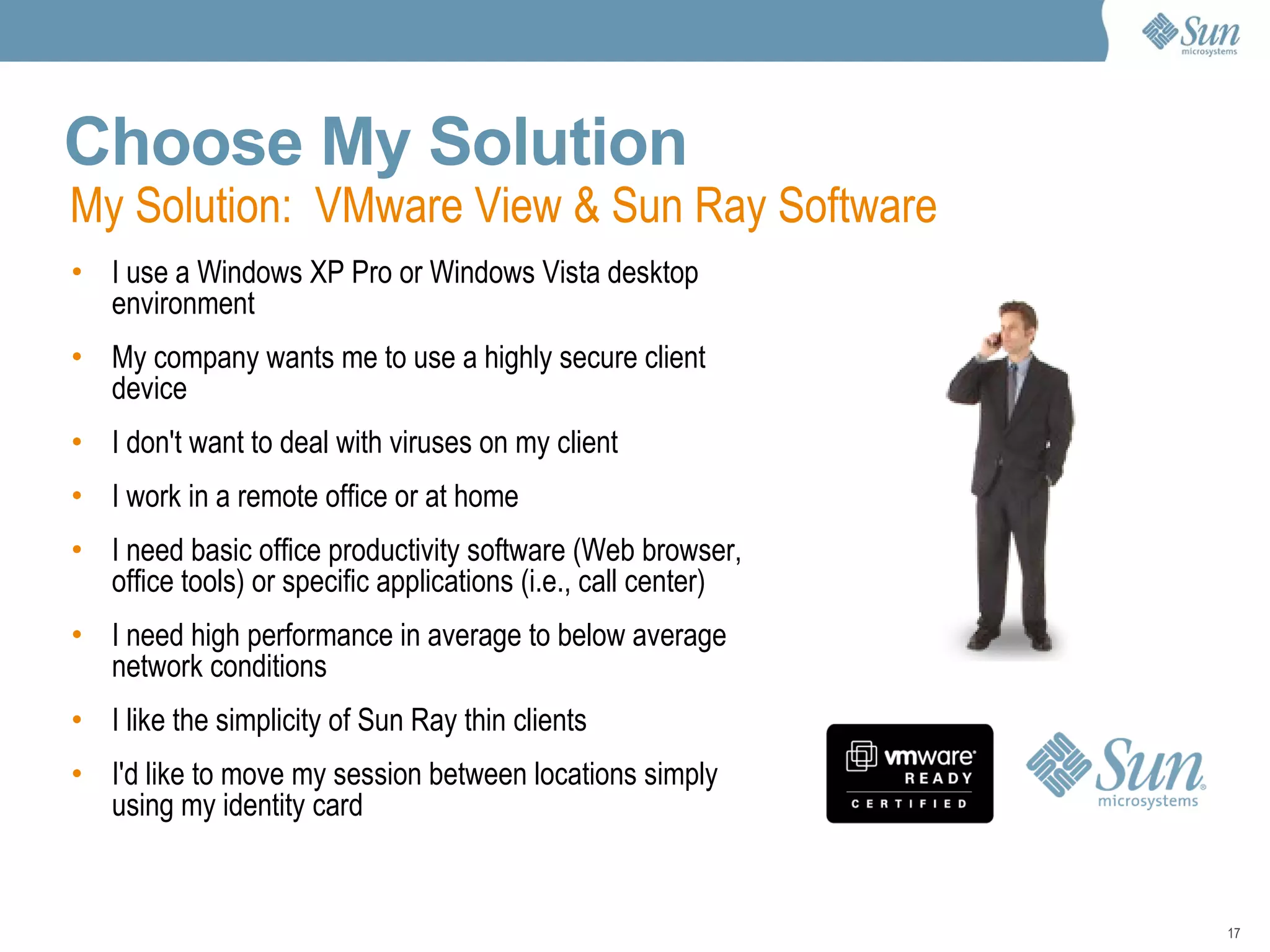 Choose My Solution I use a Windows XP Pro or Windows Vista desktop environment My company wants me to use a highly secure client device I don't want to deal with viruses on my client I work in a remote office or at home I need basic office productivity software (Web browser, office tools) or specific applications (i.e., call center) I need high performance in average to below average network conditions I like the simplicity of Sun Ray thin clients I'd like to move my session between locations simply using my identity card My Solution:  VMware View & Sun Ray Software 