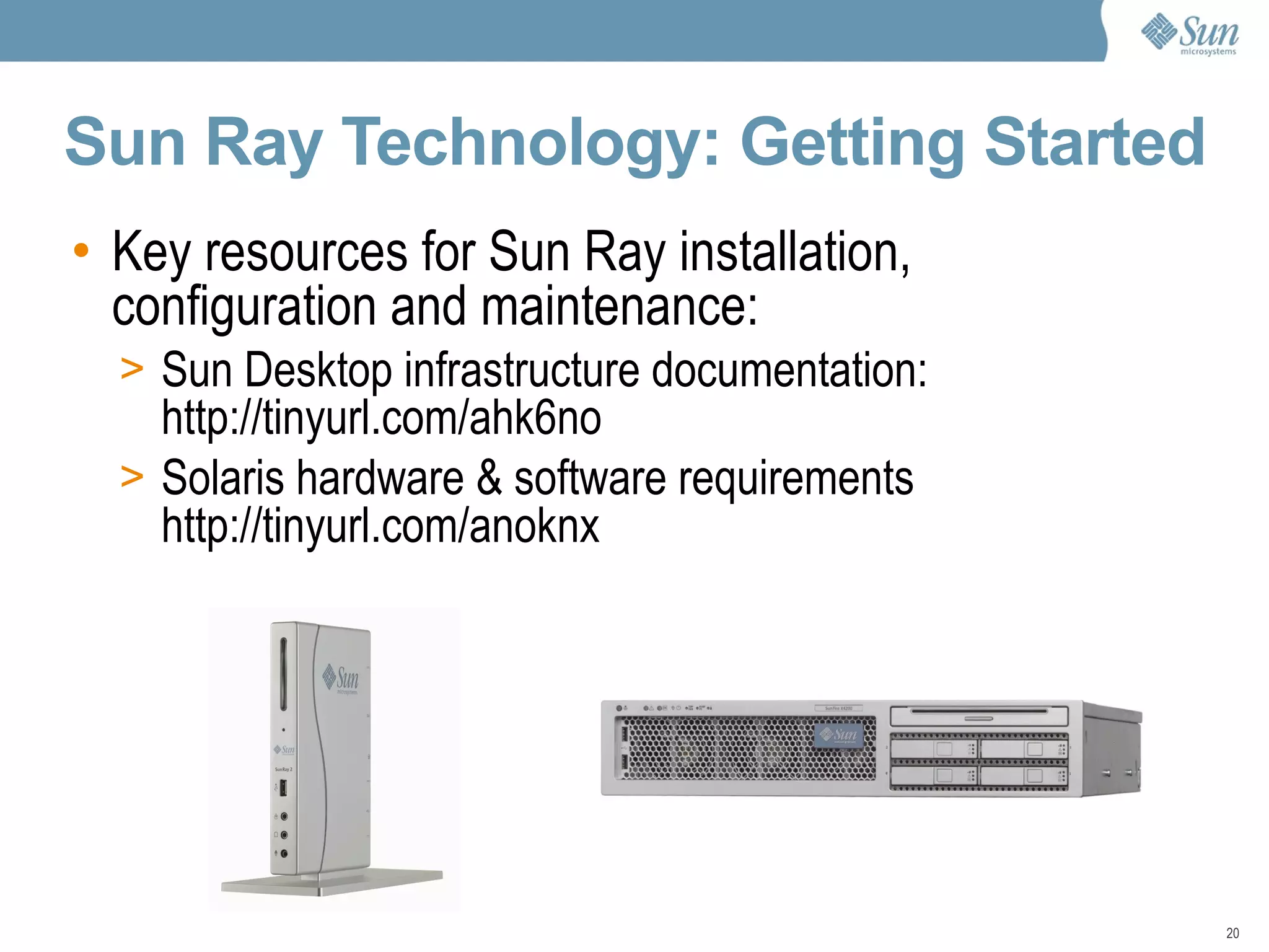 Sun Ray Technology: Getting Started Key resources for Sun Ray installation, configuration and maintenance: Sun Desktop infrastructure documentation: http://tinyurl.com/ahk6no Solaris hardware & software requirements http://tinyurl.com/anoknx 